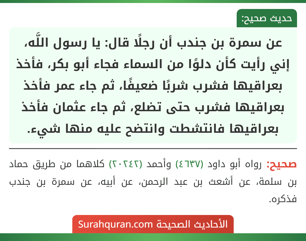 عن سمرة بن جندب أن رجلًا قال: يا رسول اللَّه، إني رأيت كأن دلوًا من السماء فجاء أبو بكر، فأخذ بعراقيها فشرب شربًا ضعيفًا، ثم جاء عمر فأخذ بعراقيها فشرب حتى تضلع، ثم جاء عثمان فأخذ بعراقيها فانتشطت وانتضح عليه منها شيء.