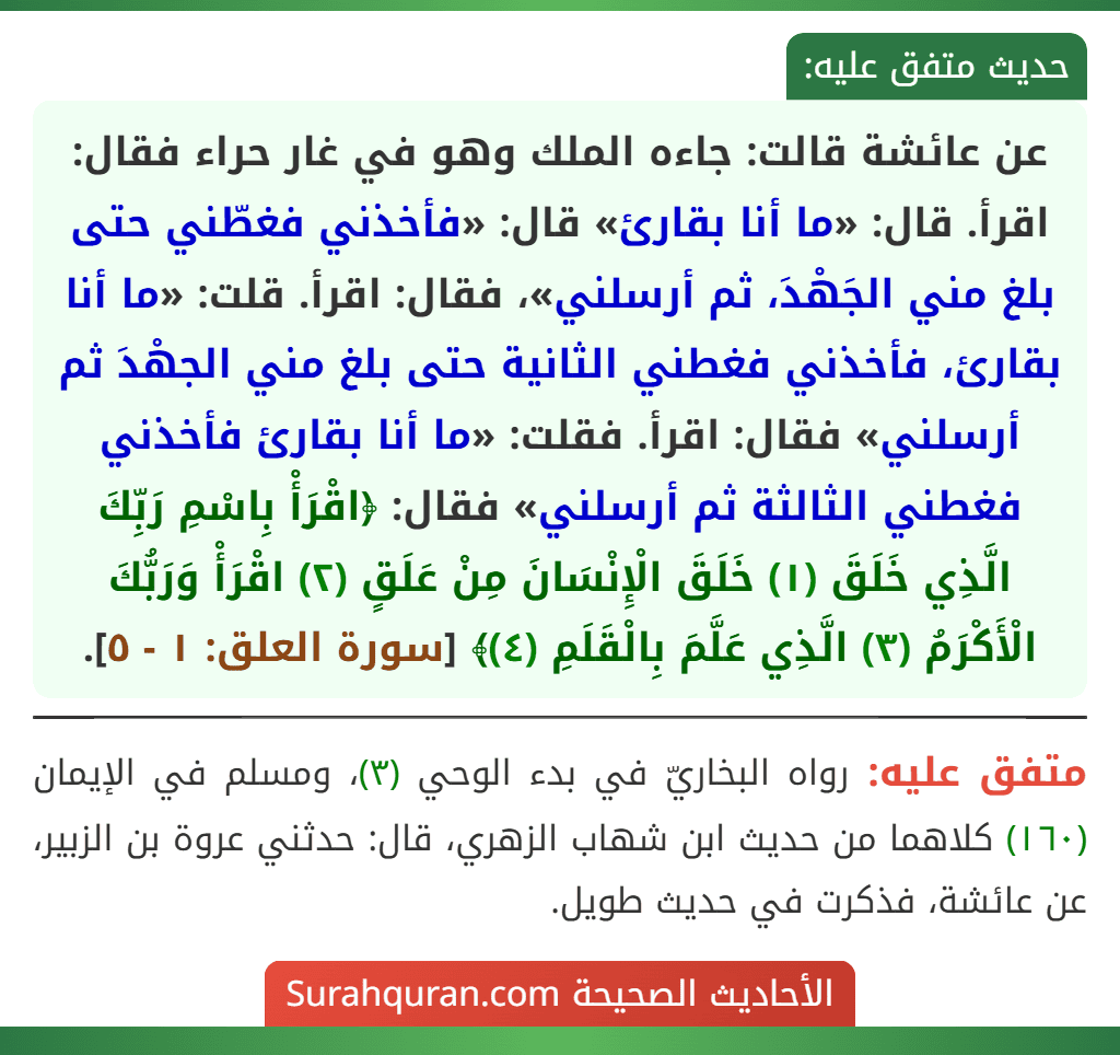 عن عائشة قالت: جاءه الملك وهو في غار حراء فقال: اقرأ. قال: «ما أنا بقارئ» قال: «فأخذني فغطّني حتى بلغ مني الجَهْدَ، ثم أرسلني»، فقال: اقرأ. قلت: «ما أنا بقارئ، فأخذني فغطني الثانية حتى بلغ مني الجهْدَ ثم أرسلني» فقال: اقرأ. فقلت: «ما أنا بقارئ فأخذني فغطني الثالثة ثم أرسلني» فقال: ﴿اقْرَأْ بِاسْمِ رَبِّكَ الَّذِي خَلَقَ (١) خَلَقَ الْإِنْسَانَ مِنْ عَلَقٍ (٢) اقْرَأْ وَرَبُّكَ الْأَكْرَمُ (٣) الَّذِي عَلَّمَ بِالْقَلَمِ (٤)﴾ [سورة العلق: ١ - ٥].