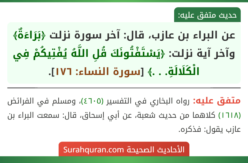 عن البراء بن عازب، قال: آخر سورة نزلت ﴿بَرَاءَةٌ﴾ وآخر آية نزلت: ﴿يَسْتَفْتُونَكَ قُلِ اللَّهُ يُفْتِيكُمْ فِي الْكَلَالَةِ. . .﴾ [سورة النساء: ١٧٦].