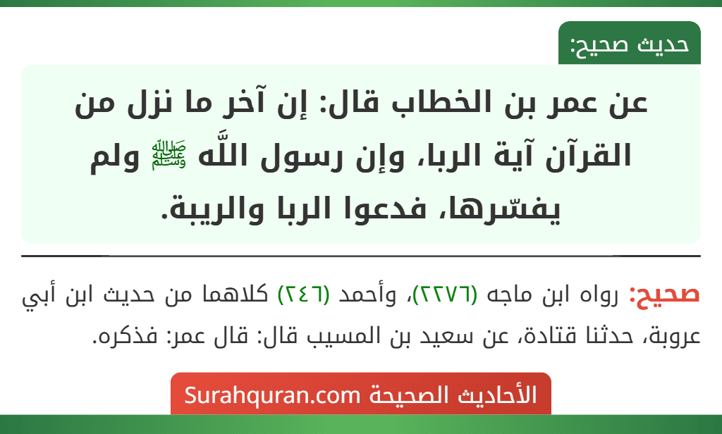 عن عمر بن الخطاب قال: إن آخر ما نزل من القرآن آية الربا، وإن رسول اللَّه ﷺ ولم يفسّرها، فدعوا الربا والريبة.
