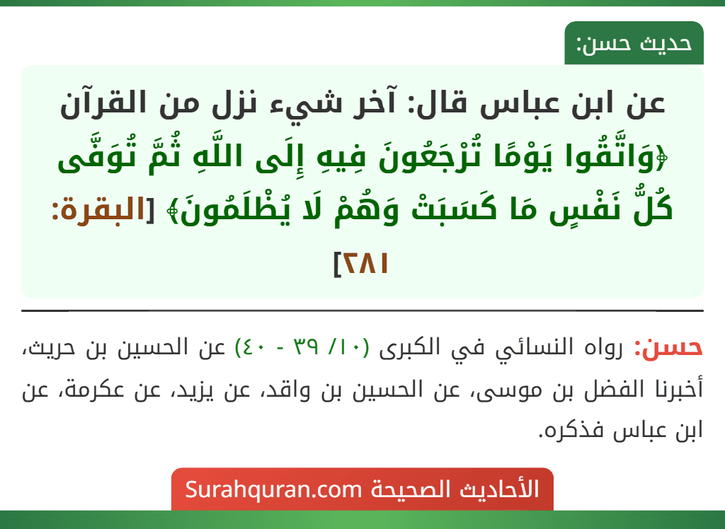 عن ابن عباس قال: آخر شيء نزل من القرآن ﴿وَاتَّقُوا يَوْمًا تُرْجَعُونَ فِيهِ إِلَى اللَّهِ ثُمَّ تُوَفَّى كُلُّ نَفْسٍ مَا كَسَبَتْ وَهُمْ لَا يُظْلَمُونَ﴾ [البقرة: ٢٨١]