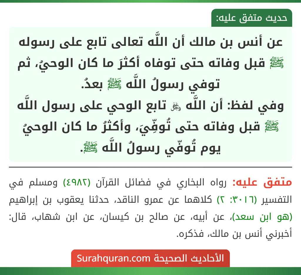 عن أنس بن مالك أن اللَّه تعالى تابع على رسوله ﷺ قبل وفاته حتى توفاه أكثرَ ما كان الوحيُ، ثم توفي رسولُ اللَّه ﷺ بعدُ.
وفي لفظ: أن اللَّه ﷿ تابع الوحي على رسول اللَّه ﷺ قبل وفاته حتى تُوفِّيَ، وأكثرُ ما كان الوحيُ يوم تُوفّي رسولُ اللَّه ﷺ.
