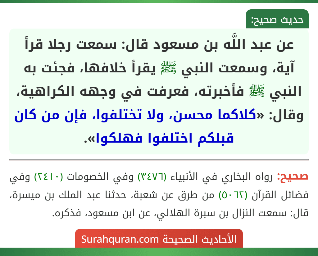 عن عبد اللَّه بن مسعود قال: سمعت رجلا قرأ آية، وسمعت النبي ﷺ يقرأ خلافها، فجئت به النبي ﷺ فأخبرته، فعرفت في وجهه الكراهية، وقال: «كلاكما محسن، ولا تختلفوا، فإن من كان قبلكم اختلفوا فهلكوا».