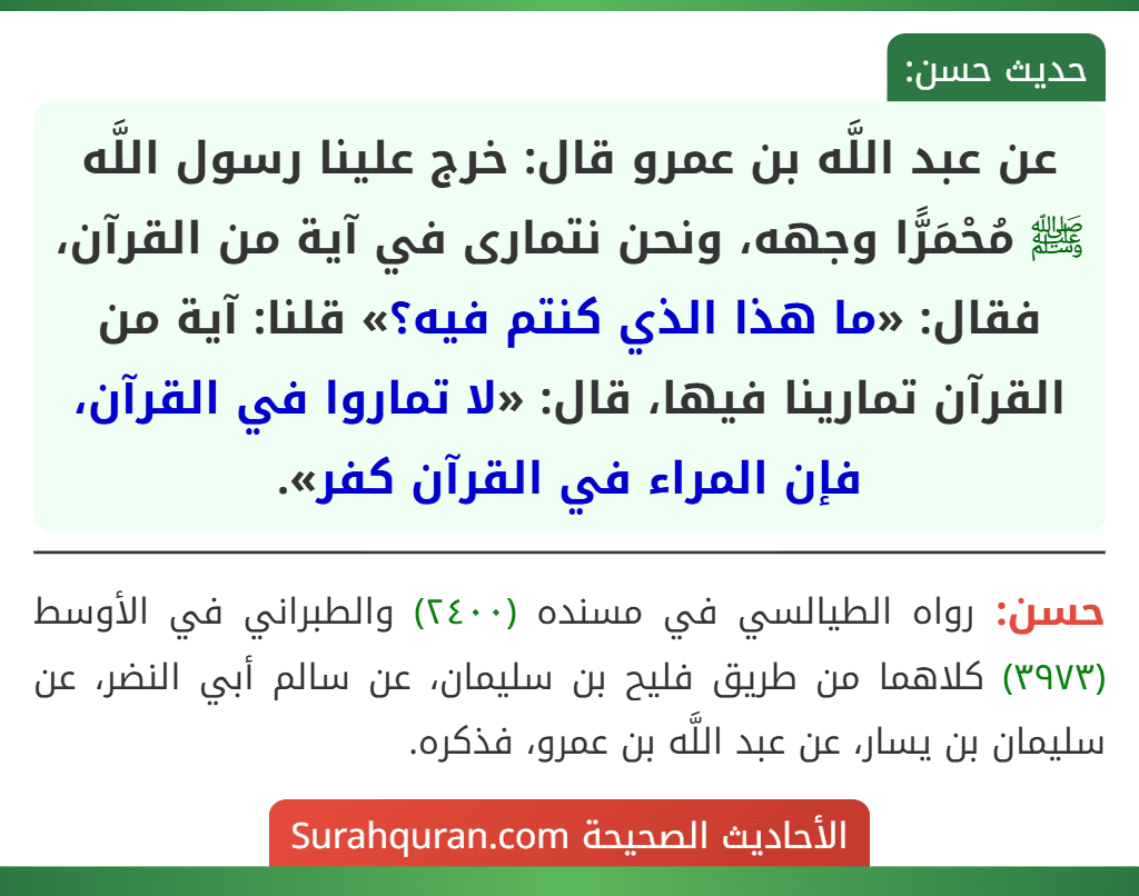 عن عبد اللَّه بن عمرو قال: خرج علينا رسول اللَّه ﷺ مُحْمَرًّا وجهه، ونحن نتمارى في آية من القرآن، فقال: «ما هذا الذي كنتم فيه؟» قلنا: آية من القرآن تمارينا فيها، قال: «لا تماروا في القرآن، فإن المراء في القرآن كفر».
