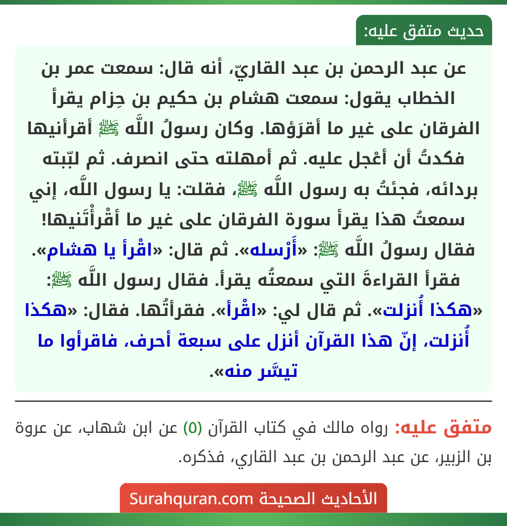 عن عبد الرحمن بن عبد القاريّ، أنه قال: سمعت عمر بن الخطاب يقول: سمعت هشام بن حكيم بن حِزام يقرأ الفرقان على غير ما أقرَؤها. وكان رسولُ اللَّه ﷺ أقرأنيها فكدتُ أن أعْجل عليه. ثم أمهلته حتى انصرف. ثم لبّبته بردائه، فجئتُ به رسول اللَّه ﷺ، فقلت: يا رسول اللَّه، إني سمعتُ هذا يقرأ سورة الفرقان على غير ما أقْرأْتَنيها! فقال رسولُ اللَّه ﷺ: «أَرْسله». ثم قال: «اقْرأ يا هشام». فقرأ القراءةَ التي سمعتُه يقرأ. فقال رسول اللَّه ﷺ: «هكذا أُنزلت». ثم قال لي: «اقْرأ». فقرأتُها. فقال: «هكذا أُنزلت، إنّ هذا القرآن أنزل على سبعة أحرف، فاقرأوا ما تيسَّر منه».