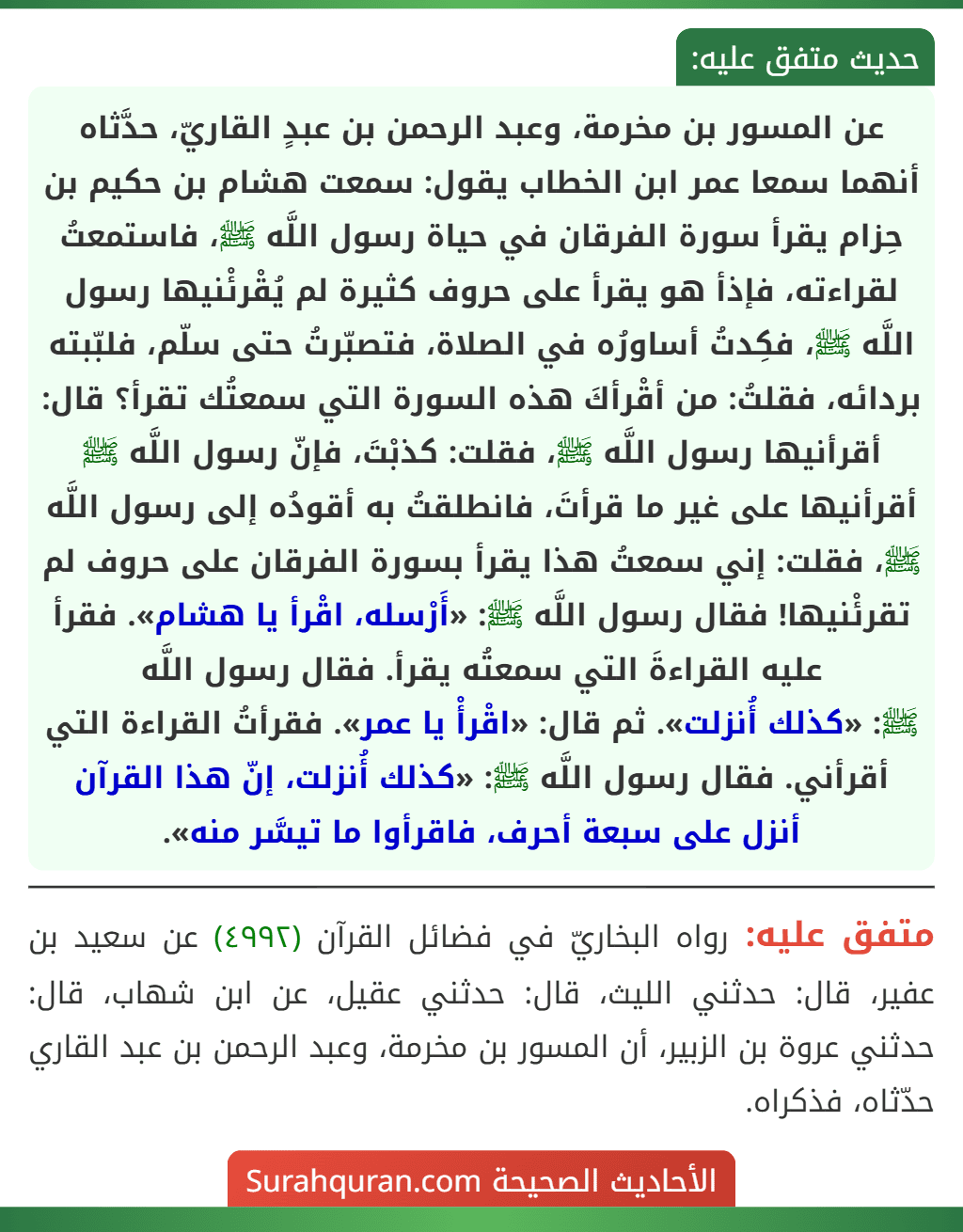 عن المسور بن مخرمة، وعبد الرحمن بن عبدٍ القاريّ، حدَّثاه أنهما سمعا عمر ابن الخطاب يقول: سمعت هشام بن حكيم بن حِزام يقرأ سورة الفرقان في حياة رسول اللَّه ﷺ، فاستمعتُ لقراءته، فإذأ هو يقرأ على حروف كثيرة لم يُقْرئْنيها رسول اللَّه ﷺ، فكِدتُ أساورُه في الصلاة، فتصبّرتُ حتى سلّم، فلبّبته بردائه، فقلتُ: من أقْرأكَ هذه السورة التي سمعتُك تقرأ؟ قال: أقرأنيها رسول اللَّه ﷺ، فقلت: كذبْتَ، فإنّ رسول اللَّه ﷺ أقرأنيها على غير ما قرأتَ، فانطلقتُ به أقودُه إلى رسول اللَّه ﷺ، فقلت: إني سمعتُ هذا يقرأ بسورة الفرقان على حروف لم تقرئْنيها! فقال رسول اللَّه ﷺ: «أَرْسله، اقْرأ يا هشام». فقرأ عليه القراءةَ التي سمعتُه يقرأ. فقال رسول اللَّه
ﷺ: «كذلك أُنزلت». ثم قال: «اقْرأْ يا عمر». فقرأتُ القراءة التي أقرأني. فقال رسول اللَّه ﷺ: «كذلك أُنزلت، إنّ هذا القرآن أنزل على سبعة أحرف، فاقرأوا ما تيسَّر منه».