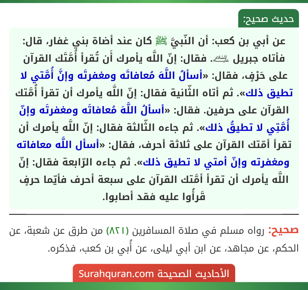 عن أبي بن كعب: أن النّبيَّ ﷺ كان عند أضاة بني غفار، قال: فأتاه جبريل ﵇. فقال: إنّ اللَّه يأمرك أَن تُقرأ أُمَّتَك القرآن على حَرْفٍ، فقال: «أسألُ اللَّهَ مُعافاتَه ومغفرتَه وإنَّ أُمَّتي لا تطيق ذلك». ثم أتاه الثّانية فقال: إنّ اللَّه يأمرك أن تقرأ أُمَّتك القرآن على حرفين. فقال: «أسألُ اللَّهَ مُعافاتَه ومغفرتَه وإنّ أُمَّتِي لا تطيقُ ذلك». ثم جاءه الثّالثة فقال: إنّ اللَّه يأمرك أن تقرأ أمّتك القرآن على ثلاثة أحرف، فقال: «أسأل اللَّه معافاته ومغفرته وإنّ أمتي لا تطيق ذلك». ثم جاءه الرّابعة فقال: إنّ اللَّه يأمرك أن تقرأ أمَّتك القرآن على سبعة أحرف فأيّما حرفٍ قَرأُوا عليه فقد أصابوا.