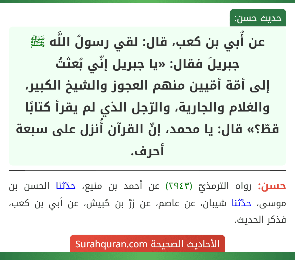 عن أُبي بن كعب، قال: لقي رسولُ اللَّه ﷺ جبريلَ فقال: «يا جبريل إنّي بُعثتُ
إلى أمّة أمّيين منهم العجوز والشيخ الكبير، والغلام والجارية، والرّجل الذي لم يقرأ كتابًا قطّ؟» قال: يا محمد، إنّ القرآن أُنزل على سبعة أحرف.