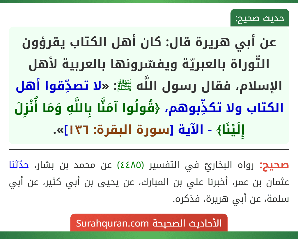 عن أبي هريرة قال: كان أهل الكتاب يقرؤون التّوراة بالعبريّة ويفسّرونها بالعربية لأهل الإسلام، فقال رسول اللَّه ﷺ: «لا تصدِّقوا أهل الكتاب ولا تكذِّبوهم، ﴿قُولُوا آمَنَّا بِاللَّهِ وَمَا أُنْزِلَ إِلَيْنَا﴾ - الآية [سورة البقرة: ١٣٦]».