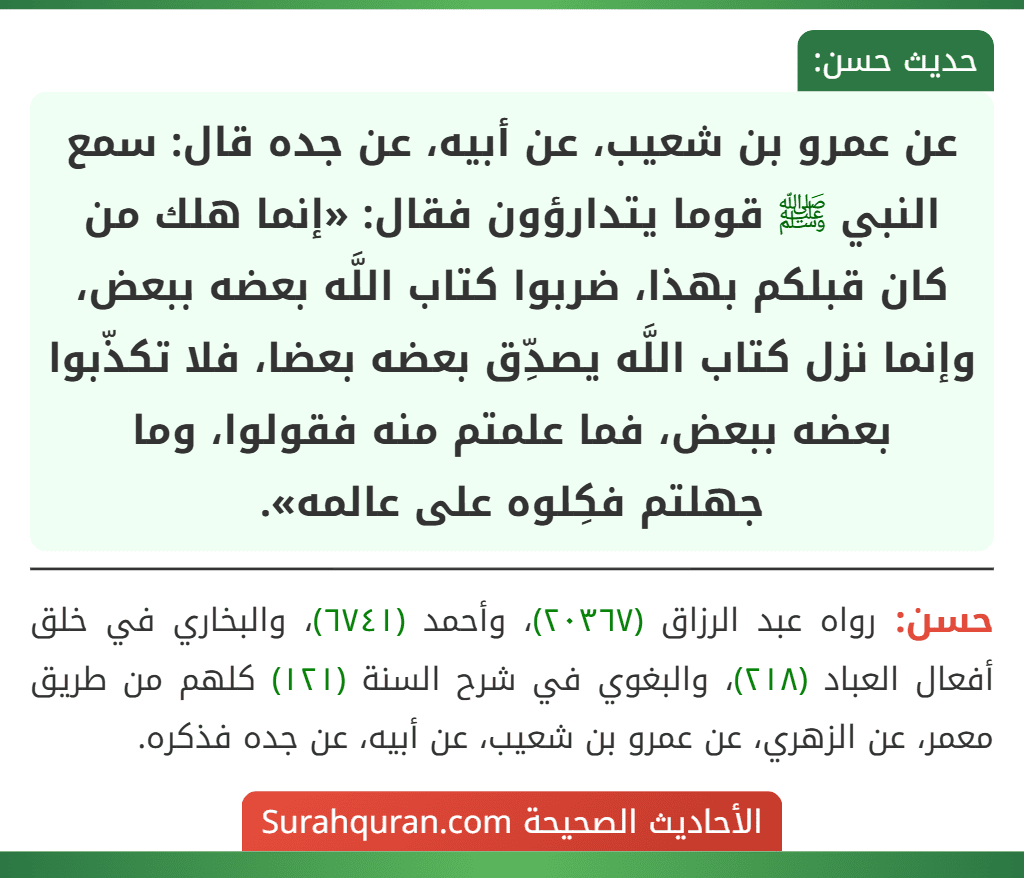 عن عمرو بن شعيب، عن أبيه، عن جده قال: سمع النبي ﷺ قوما يتدارؤون فقال: «إنما هلك من كان قبلكم بهذا، ضربوا كتاب اللَّه بعضه ببعض، وإنما نزل كتاب اللَّه يصدِّق بعضه بعضا، فلا تكذّبوا بعضه ببعض، فما علمتم منه فقولوا، وما
جهلتم فكِلوه على عالمه».