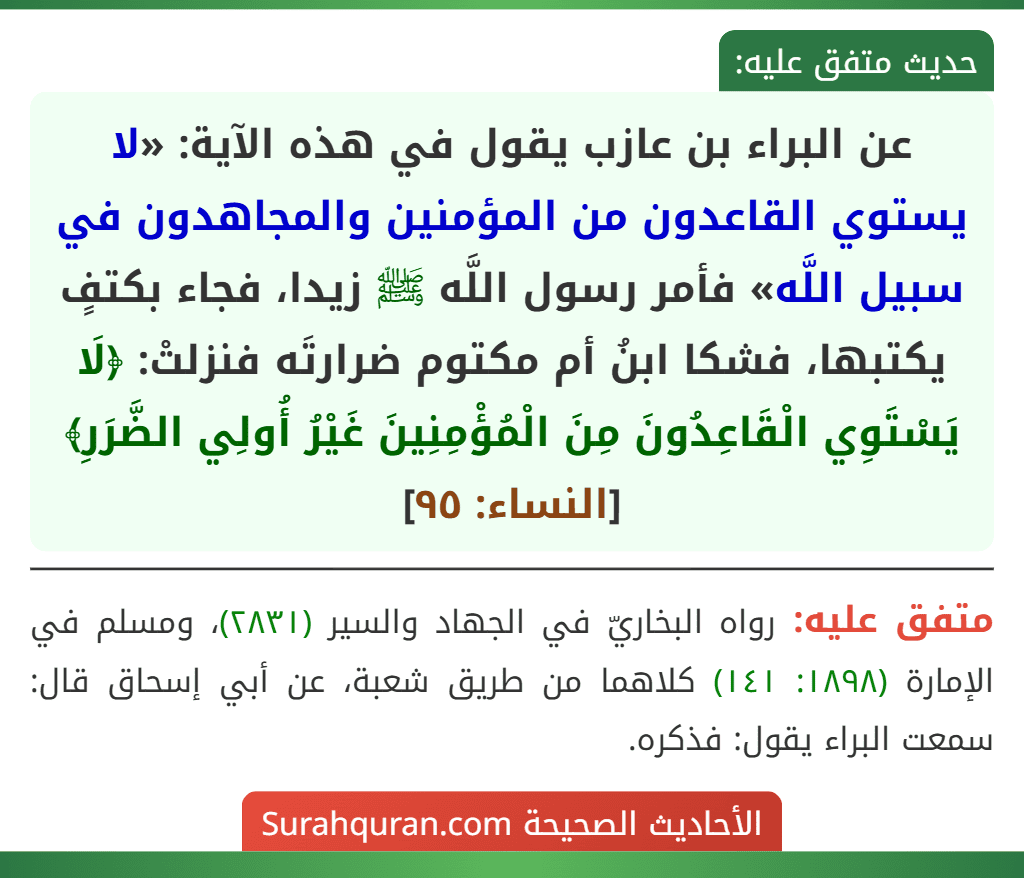 عن البراء بن عازب يقول في هذه الآية: «لا يستوي القاعدون من المؤمنين والمجاهدون في سبيل اللَّه» فأمر رسول اللَّه ﷺ زيدا، فجاء بكتفٍ يكتبها، فشكا ابنُ أم مكتوم ضرارتَه فنزلتْ: ﴿لَا يَسْتَوِي الْقَاعِدُونَ مِنَ الْمُؤْمِنِينَ غَيْرُ أُولِي الضَّرَرِ﴾ [النساء: ٩٥]