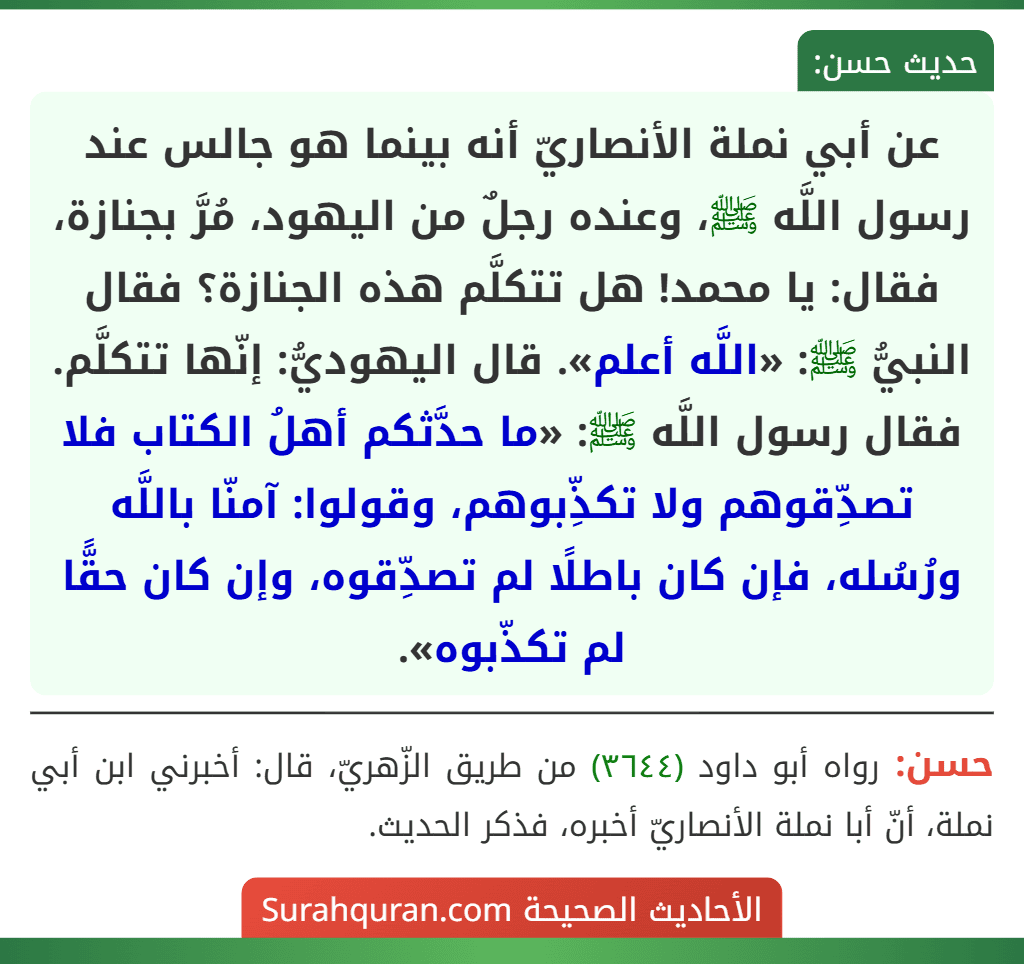 عن أبي نملة الأنصاريّ أنه بينما هو جالس عند رسول اللَّه ﷺ، وعنده رجلٌ من اليهود، مُرَّ بجنازة، فقال: يا محمد! هل تتكلَّم هذه الجنازة؟ فقال النبيُّ ﷺ: «اللَّه أعلم». قال اليهوديُّ: إنّها تتكلَّم. فقال رسول اللَّه ﷺ: «ما حدَّثكم أهلُ الكتاب فلا تصدِّقوهم ولا تكذِّبوهم، وقولوا: آمنّا باللَّه ورُسُله، فإن كان باطلًا لم تصدِّقوه، وإن كان حقًّا لم تكذّبوه».