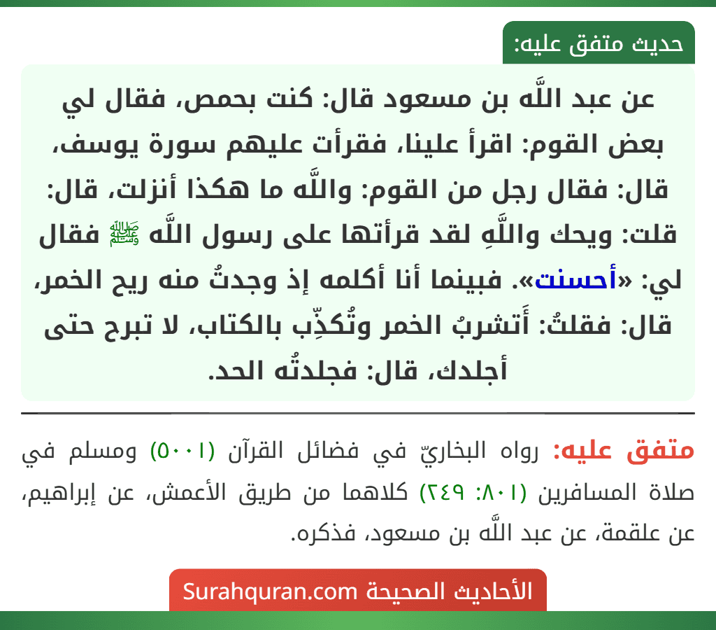 عن عبد اللَّه بن مسعود قال: كنت بحمص، فقال لي بعض القوم: اقرأ علينا، فقرأت عليهم سورة يوسف، قال: فقال رجل من القوم: واللَّه ما هكذا أنزلت، قال: قلت: ويحك واللَّهِ لقد قرأتها على رسول اللَّه ﷺ فقال لي: «أحسنت». فبينما أنا أكلمه إذ وجدتُ منه ريح الخمر، قال: فقلتُ: أَتشربُ الخمر وتُكذِّب بالكتاب، لا تبرح حتى أجلدك، قال: فجلدتُه الحد. عن عبد اللَّه بن مسعود قال: كنت بحمص، فقال لي بعض القوم: اقرأ علينا، فقرأت عليهم سورة يوسف، قال: فقال رجل من القوم: واللَّه ما هكذا أنزلت، قال: قلت: ويحك واللَّهِ لقد قرأتها على رسول اللَّه ﷺ فقال لي: «أحسنت». فبينما أنا أكلمه إذ وجدتُ منه ريح الخمر، قال: فقلتُ: أَتشربُ الخمر وتُكذِّب بالكتاب، لا تبرح حتى أجلدك، قال: فجلدتُه الحد.