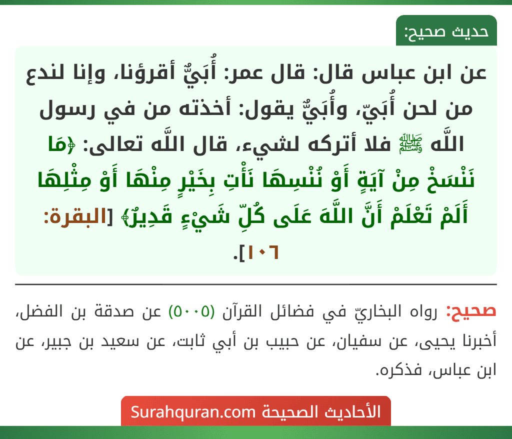 عن ابن عباس قال: قال عمر: أُبَيٌّ أقرؤنا، وإنا لندع من لحن أُبَيّ، وأُبَيٌّ يقول: أخذته من في رسول اللَّه ﷺ فلا أتركه لشيء، قال اللَّه تعالى: ﴿مَا نَنْسَخْ مِنْ آيَةٍ أَوْ نُنْسِهَا نَأْتِ بِخَيْرٍ مِنْهَا أَوْ مِثْلِهَا أَلَمْ تَعْلَمْ أَنَّ اللَّهَ عَلَى كُلِّ شَيْءٍ قَدِيرٌ﴾ [البقرة: ١٠٦].