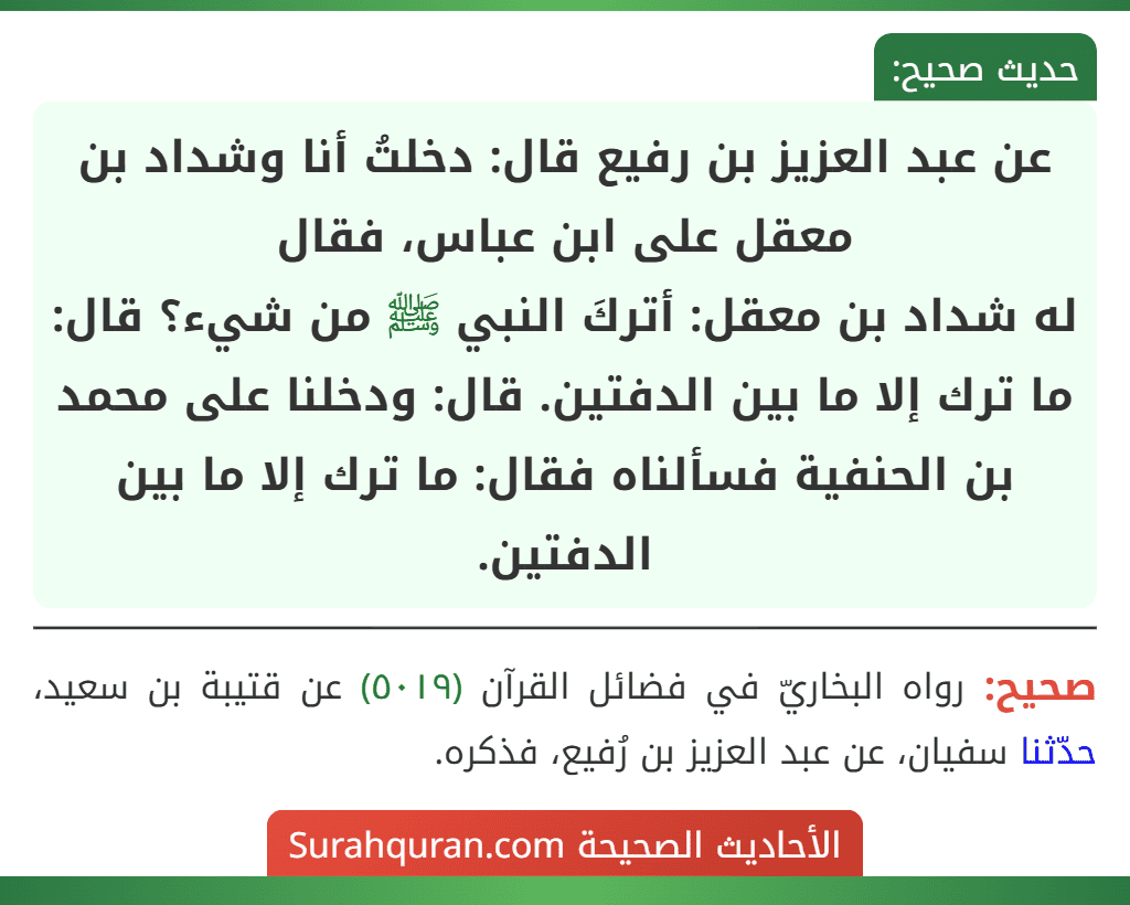 عن عبد العزيز بن رفيع قال: دخلتُ أنا وشداد بن معقل على ابن عباس، فقال
له شداد بن معقل: أتركَ النبي ﷺ من شيء؟ قال: ما ترك إلا ما بين الدفتين. قال: ودخلنا على محمد بن الحنفية فسألناه فقال: ما ترك إلا ما بين الدفتين.