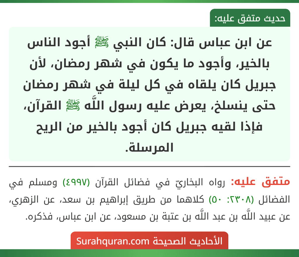 عن ابن عباس قال: كان النبي ﷺ أجود الناس بالخير، وأجود ما يكون في شهر رمضان، لأن جبريل كان يلقاه في كل ليلة في شهر رمضان حتى ينسلخ، يعرض عليه رسول اللَّه ﷺ القرآن، فإذا لقيه جبريل كان أجود بالخير من الريح المرسلة.
