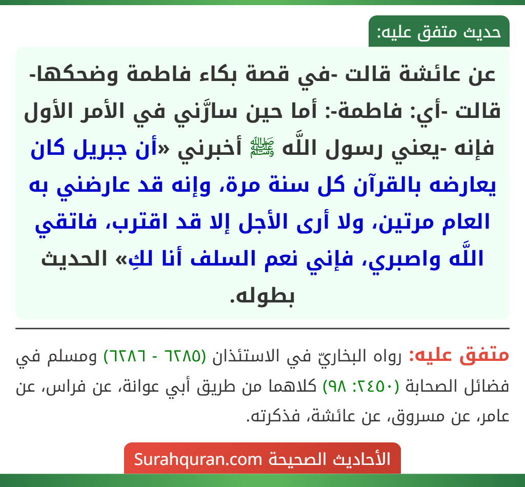 عن عائشة قالت -في قصة بكاء فاطمة وضحكها- قالت -أي: فاطمة-: أما حين سارَّني في الأمر الأول فإنه -يعني رسول اللَّه ﷺ أخبرني «أن جبريل كان يعارضه بالقرآن كل سنة مرة، وإنه قد عارضني به العام مرتين، ولا أرى الأجل إلا قد اقترب، فاتقي اللَّه واصبري، فإني نعم السلف أنا لكِ» الحديث بطوله.