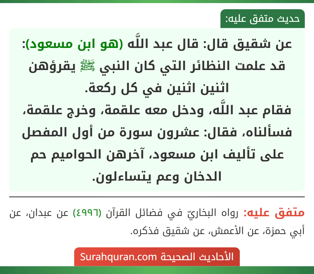 عن شقيق قال: قال عبد اللَّه (هو ابن مسعود): قد علمت النظائر التي كان النبي ﷺ يقرؤهن اثنين اثنين في كل ركعة.
فقام عبد اللَّه، ودخل معه علقمة، وخرج علقمة، فسألناه، فقال: عشرون سورة من أول المفصل على تأليف ابن مسعود، آخرهن الحواميم حم الدخان وعم يتساءلون.