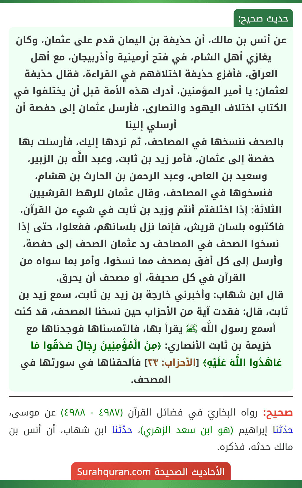 عن أنس بن مالك، أن حذيفة بن اليمان قدم على عثمان، وكان يغازي أهل الشام، في فتح أرمينية وأذربيجان، مع أهل العراق، فأفزع حذيفة اختلافهم في القراءة، فقال حذيفة لعثمان: يا أمير المؤمنين، أدرك هذه الأمة قبل أن يختلفوا في الكتاب اختلاف اليهود والنصارى، فأرسل عثمان إلى حفصة أن أرسلي إلينا
بالصحف ننسخها في المصاحف، ثم نردها إليك، فأرسلت بها حفصة إلى عثمان، فأمر زيد بن ثابت، وعبد اللَّه بن الزبير، وسعيد بن العاص، وعبد الرحمن بن الحارث بن هشام، فنسخوها في المصاحف، وقال عثمان للرهط القرشيين الثلاثة: إذا اختلفتم أنتم وزيد بن ثابت في شيء من القرآن، فاكتبوه بلسان قريش، فإنما نزل بلسانهم، ففعلوا، حتى إذا نسخوا الصحف في المصاحف رد عثمان الصحف إلى حفصة، وأرسل إلى كل أفق بمصحف مما نسخوا، وأمر بما سواه من القرآن في كل صحيفة، أو مصحف أن يحرق.
قال ابن شهاب: وأخبرني خارجة بن زيد بن ثابت، سمع زيد بن ثابت، قال: فقدت آية من الأحزاب حين نسخنا المصحف، قد كنت أسمع رسول اللَّه ﷺ يقرأ بها، فالتمسناها فوجدناها مع خزيمة بن ثابت الأنصاري: ﴿مِنَ الْمُؤْمِنِينَ رِجَالٌ صَدَقُوا مَا عَاهَدُوا اللَّهَ عَلَيْهِ﴾ [الأحزاب: ٢٣] فألحقناها في سورتها في المصحف.