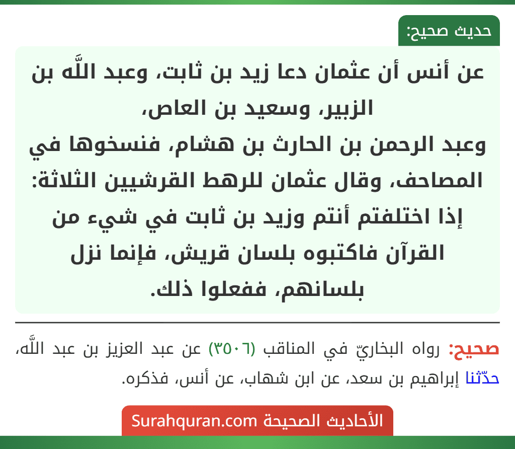 عن أنس أن عثمان دعا زيد بن ثابت، وعبد اللَّه بن الزبير، وسعيد بن العاص،
وعبد الرحمن بن الحارث بن هشام، فنسخوها في المصاحف، وقال عثمان للرهط القرشيين الثلاثة: إذا اختلفتم أنتم وزيد بن ثابت في شيء من القرآن فاكتبوه بلسان قريش، فإنما نزل بلسانهم، ففعلوا ذلك.