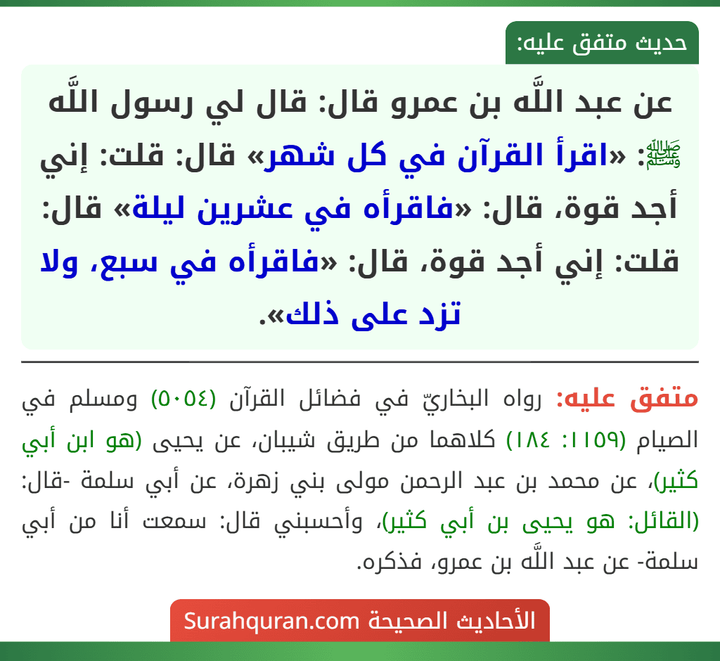 عن عبد اللَّه بن عمرو قال: قال لي رسول اللَّه ﷺ: «اقرأ القرآن في كل شهر» قال: قلت: إني أجد قوة، قال: «فاقرأه في عشرين ليلة» قال: قلت: إني أجد قوة، قال: «فاقرأه في سبع، ولا تزد على ذلك».