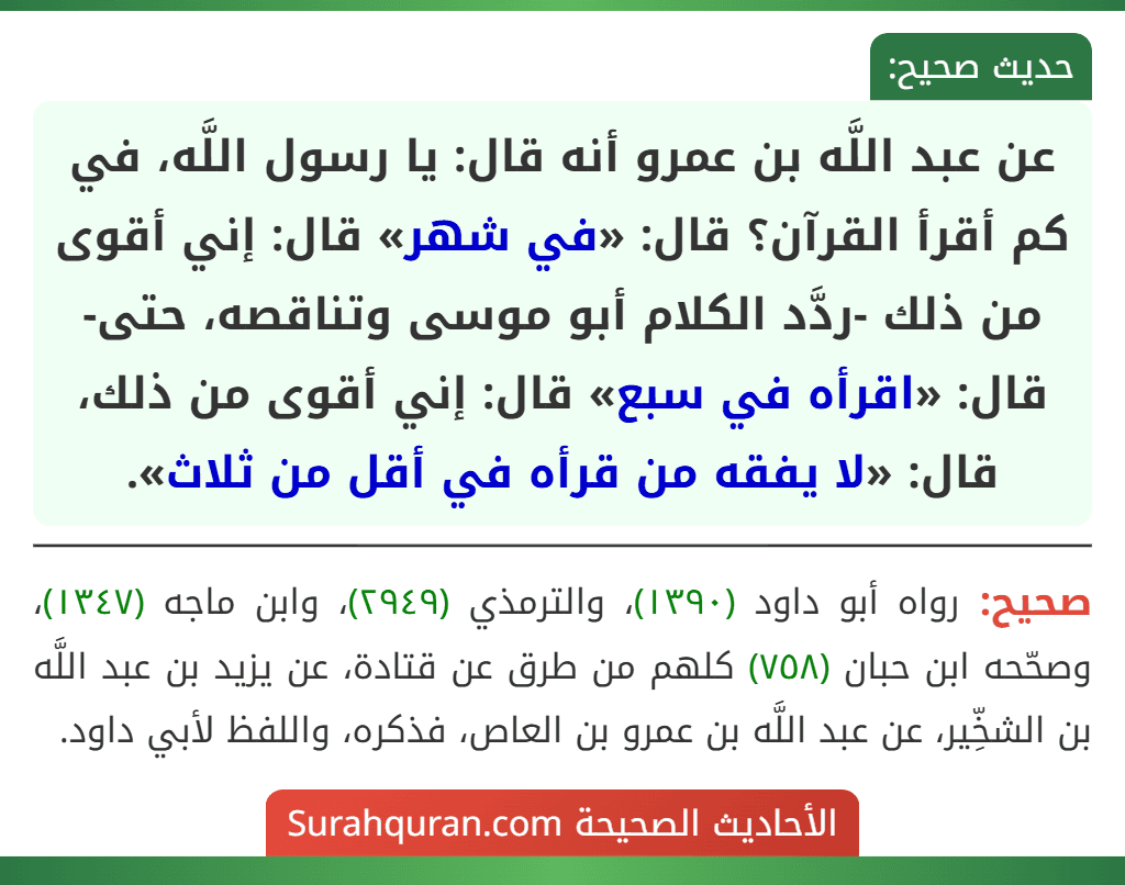 عن عبد اللَّه بن عمرو أنه قال: يا رسول اللَّه، في كم أقرأ القرآن؟ قال: «في شهر» قال: إني أقوى من ذلك -ردَّد الكلام أبو موسى وتناقصه، حتى- قال: «اقرأه في سبع» قال: إني أقوى من ذلك، قال: «لا يفقه من قرأه في أقل من ثلاث».