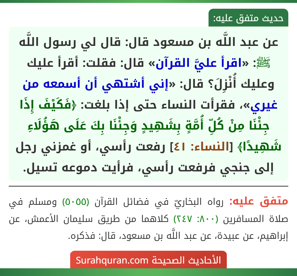عن عبد اللَّه بن مسعود قال: قال لي رسول اللَّه ﷺ: «اقرأ عليَّ القرآن» قال: فقلت: أقرأ عليك وعليك أُنْزِلَ؟ قال: «إني أشتهي أن أسمعه من غيري»، فقرأت النساء حتى إذا بلغت: ﴿فَكَيْفَ إِذَا جِئْنَا مِنْ كُلِّ أُمَّةٍ بِشَهِيدٍ وَجِئْنَا بِكَ عَلَى هَؤُلَاءِ شَهِيدًا﴾ [النساء: ٤١] رفعت رأسي، أو غمزني رجل إلى جنجي فرفعت رأسي، فرأيت دموعه تسيل.