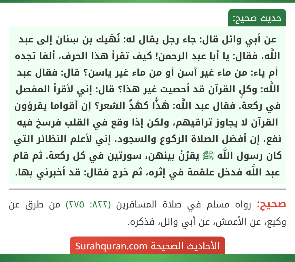 عن أبي وائل قال: جاء رجل يقال له: نُهَيك بن سِنان إلى عبد اللَّه، فقال: يا أبا عبد الرحمن! كيف تقرأ هذا الحرف، ألفا تجده أم ياء: من ماء غير آسن أو من ماء غير ياسن؟ قال: فقال عبد اللَّه: وكلٍ القرآن قد أحصيت غير هذا؟ قال: إني لأقرأ المفصل في ركعة. فقال عبد اللَّه: هَذًّا كهَذِّ الشعر؟ إن أقواما يقرؤون القرآن لا يجاوز تراقيهم، ولكن إذا وقع في القلب فرسخ فيه نفع، إن أفضل الصلاة الركوع والسجود، إني لأعلم النظائر التي كان رسول اللَّه ﷺ يقرُنُ بينهن، سورتين في كل ركعة. ثم قام عبد اللَّه فدخل علقمة في إثره، ثم خرج فقال: قد أخبرني بها.
