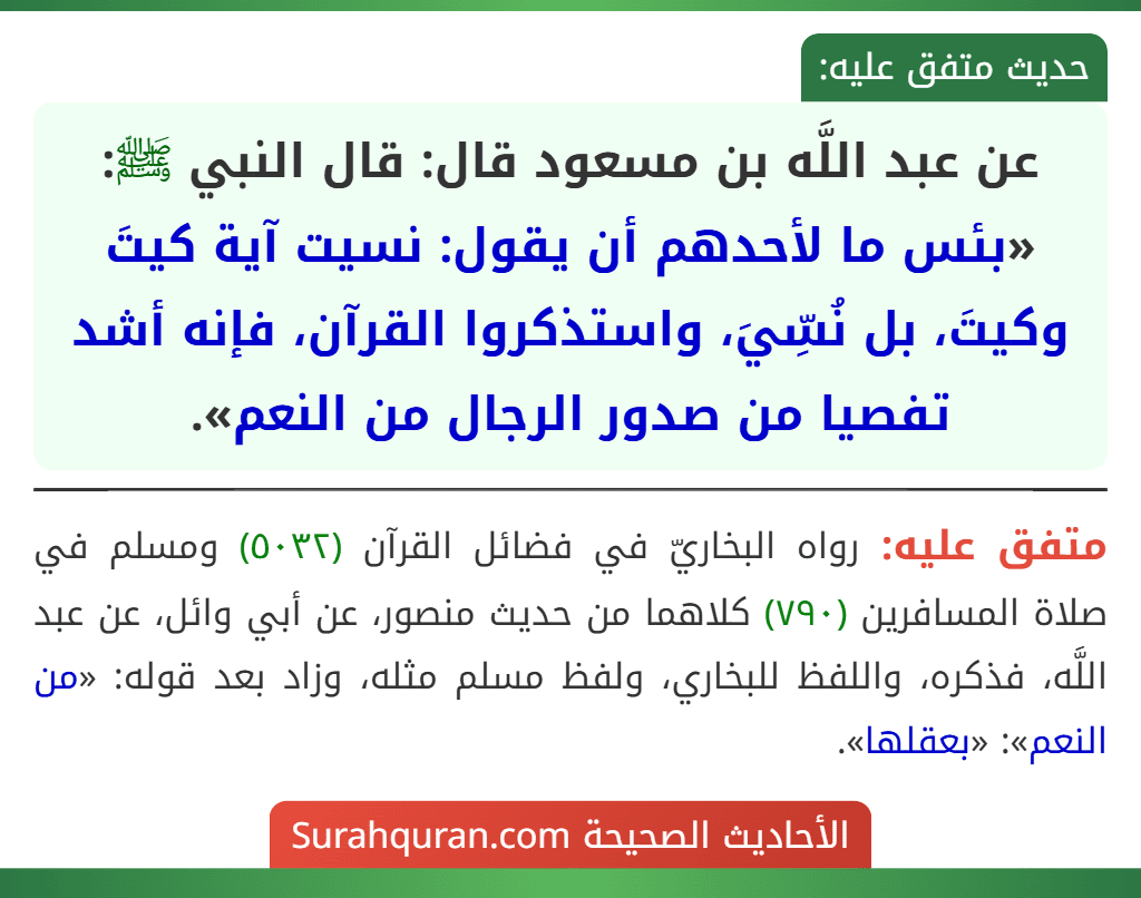 عن عبد اللَّه بن مسعود قال: قال النبي ﷺ: «بئس ما لأحدهم أن يقول: نسيت آية كيتَ وكيتَ، بل نُسِّيَ، واستذكروا القرآن، فإنه أشد تفصيا من صدور الرجال من النعم». عن عبد اللَّه بن مسعود قال: قال النبي ﷺ: «بئس ما لأحدهم أن يقول: نسيت آية كيتَ وكيتَ، بل نُسِّيَ، واستذكروا القرآن، فإنه أشد تفصيا من صدور الرجال من النعم».