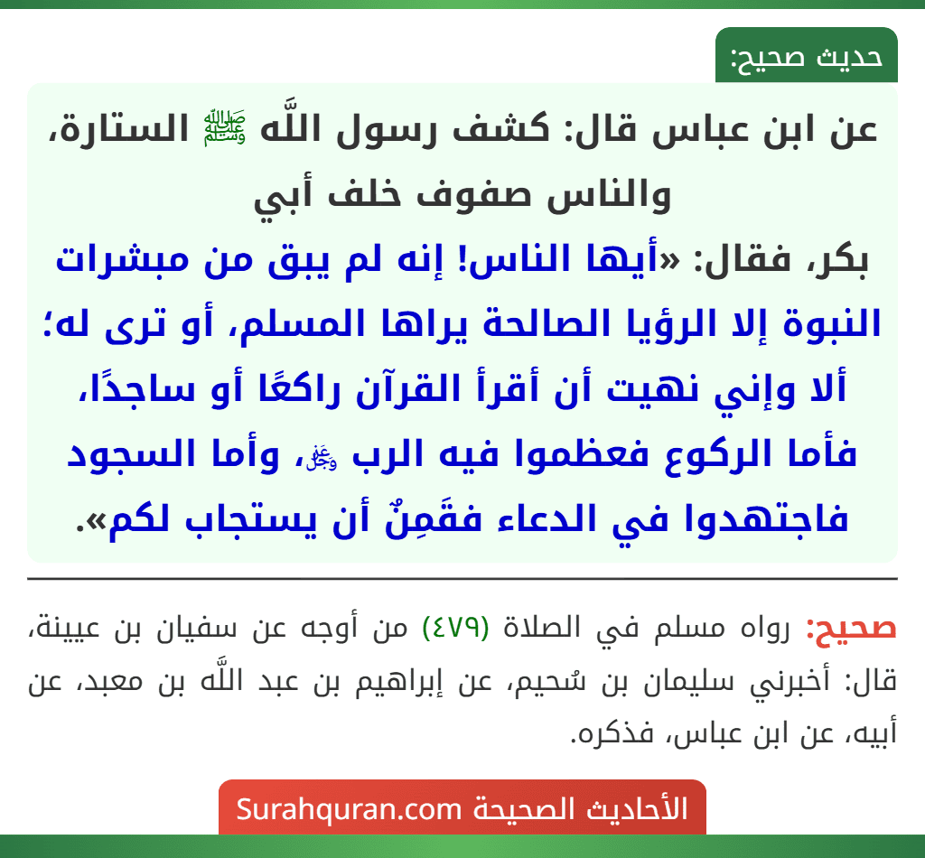 عن ابن عباس قال: كشف رسول اللَّه ﷺ الستارة، والناس صفوف خلف أبي
بكر، فقال: «أيها الناس! إنه لم يبق من مبشرات النبوة إلا الرؤيا الصالحة يراها المسلم، أو ترى له؛ ألا وإني نهيت أن أقرأ القرآن راكعًا أو ساجدًا، فأما الركوع فعظموا فيه الرب ﷿، وأما السجود فاجتهدوا في الدعاء فقَمِنٌ أن يستجاب لكم».