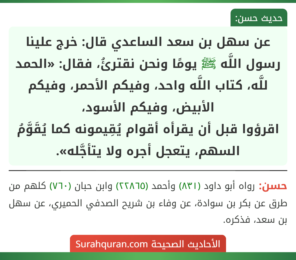 عن سهل بن سعد الساعدي قال: خرج علينا رسول اللَّه ﷺ يومًا ونحن نقترئُ، فقال: «الحمد للَّه، كتاب اللَّه واحد، وفيكم الأحمر، وفيكم الأبيض، وفيكم الأسود،
اقرؤوا قبل أن يقرأه أقوام يُقِيمونه كما يُقَوَّمُ السهم، يتعجل أجره ولا يتأجَّله».