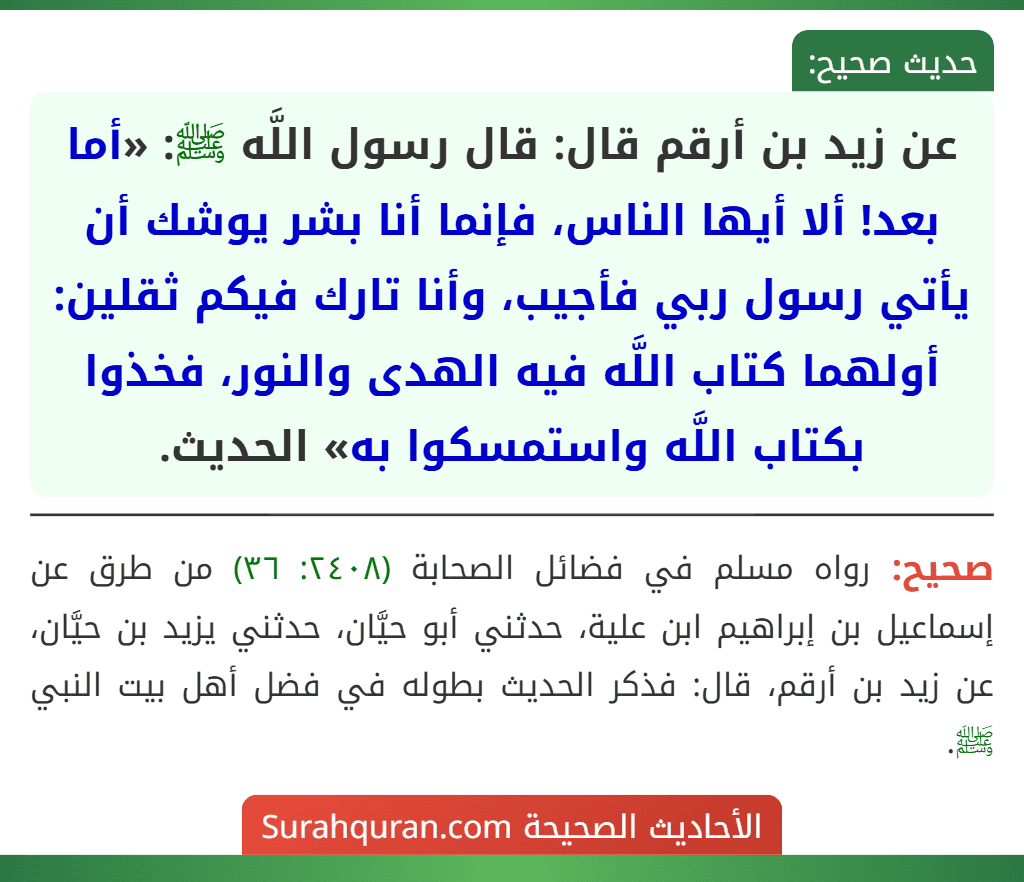 عن زيد بن أرقم قال: قال رسول اللَّه ﷺ: «أما بعد! ألا أيها الناس، فإنما أنا بشر يوشك أن يأتي رسول ربي فأجيب، وأنا تارك فيكم ثقلين: أولهما كتاب اللَّه فيه الهدى والنور، فخذوا بكتاب اللَّه واستمسكوا به» الحديث.