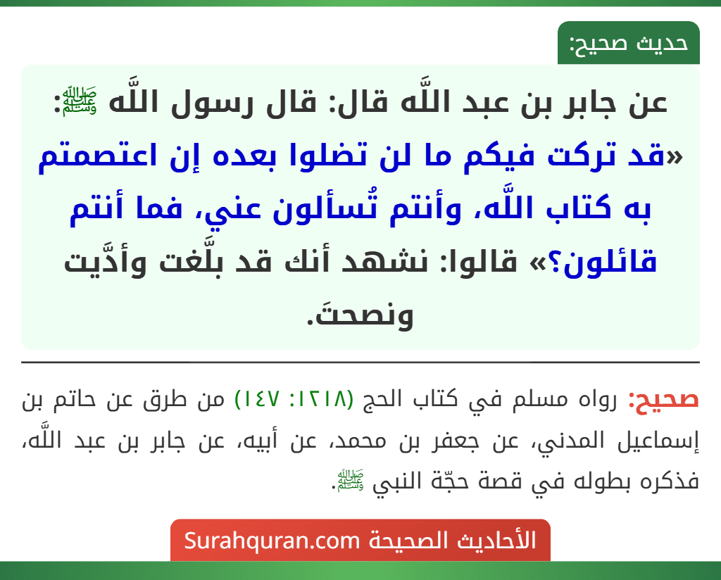 عن جابر بن عبد اللَّه قال: قال رسول اللَّه ﷺ: «قد تركت فيكم ما لن تضلوا بعده إن اعتصمتم به كتاب اللَّه، وأنتم تُسألون عني، فما أنتم قائلون؟» قالوا: نشهد أنك قد بلَّغت وأدَّيت ونصحتَ.