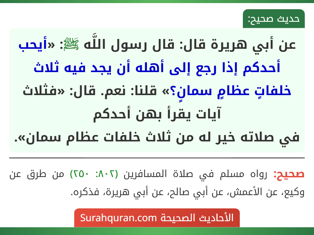 عن أبي هريرة قال: قال رسول اللَّه ﷺ: «أيحب أحدكم إذا رجع إلى أهله أن يجد فيه ثلاث خلفاتٍ عظامٍ سمانٍ؟» قلنا: نعم. قال: «فثلاث آيات يقرأ بهن أحدكم
في صلاته خير له من ثلاث خلفات عظام سمان».