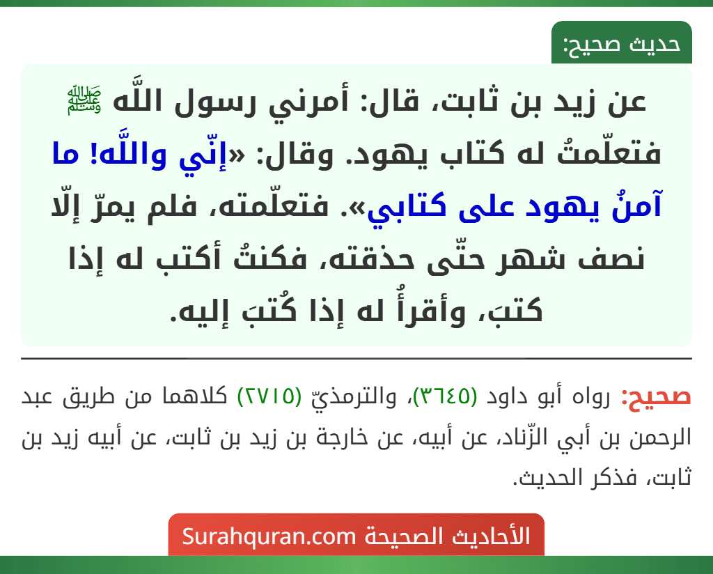 عن زيد بن ثابت، قال: أمرني رسول اللَّه ﷺ فتعلّمتُ له كتاب يهود. وقال: «إنّي واللَّه! ما آمنُ يهود على كتابي». فتعلّمته، فلم يمرّ إلّا نصف شهر حتّى حذقته، فكنتُ أكتب له إذا كتبَ، وأقرأُ له إذا كُتبَ إليه. عن زيد بن ثابت، قال: أمرني رسول اللَّه ﷺ فتعلّمتُ له كتاب يهود. وقال: «إنّي واللَّه! ما آمنُ يهود على كتابي». فتعلّمته، فلم يمرّ إلّا نصف شهر حتّى حذقته، فكنتُ أكتب له إذا كتبَ، وأقرأُ له إذا كُتبَ إليه.