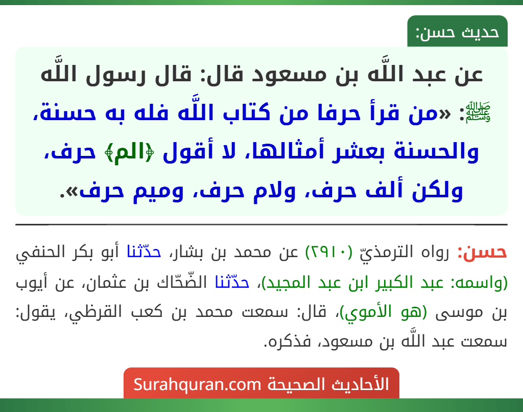 عن عبد اللَّه بن مسعود قال: قال رسول اللَّه ﷺ: «من قرأ حرفا من كتاب اللَّه فله به حسنة، والحسنة بعشر أمثالها، لا أقول ﴿الم﴾ حرف، ولكن ألف حرف، ولام حرف، وميم حرف». عن عبد اللَّه بن مسعود قال: قال رسول اللَّه ﷺ: «من قرأ حرفا من كتاب اللَّه فله به حسنة، والحسنة بعشر أمثالها، لا أقول ﴿الم﴾ حرف، ولكن ألف حرف، ولام حرف، وميم حرف».