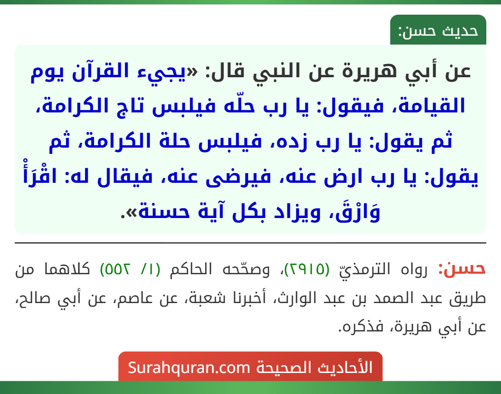 عن أبي هريرة عن النبي قال: «يجيء القرآن يوم القيامة، فيقول: يا رب حلّه فيلبس تاج الكرامة، ثم يقول: يا رب زده، فيلبس حلة الكرامة، ثم يقول: يا رب ارض عنه، فيرضى عنه، فيقال له: اقْرَأْ وَارْقَ، ويزاد بكل آية حسنة».