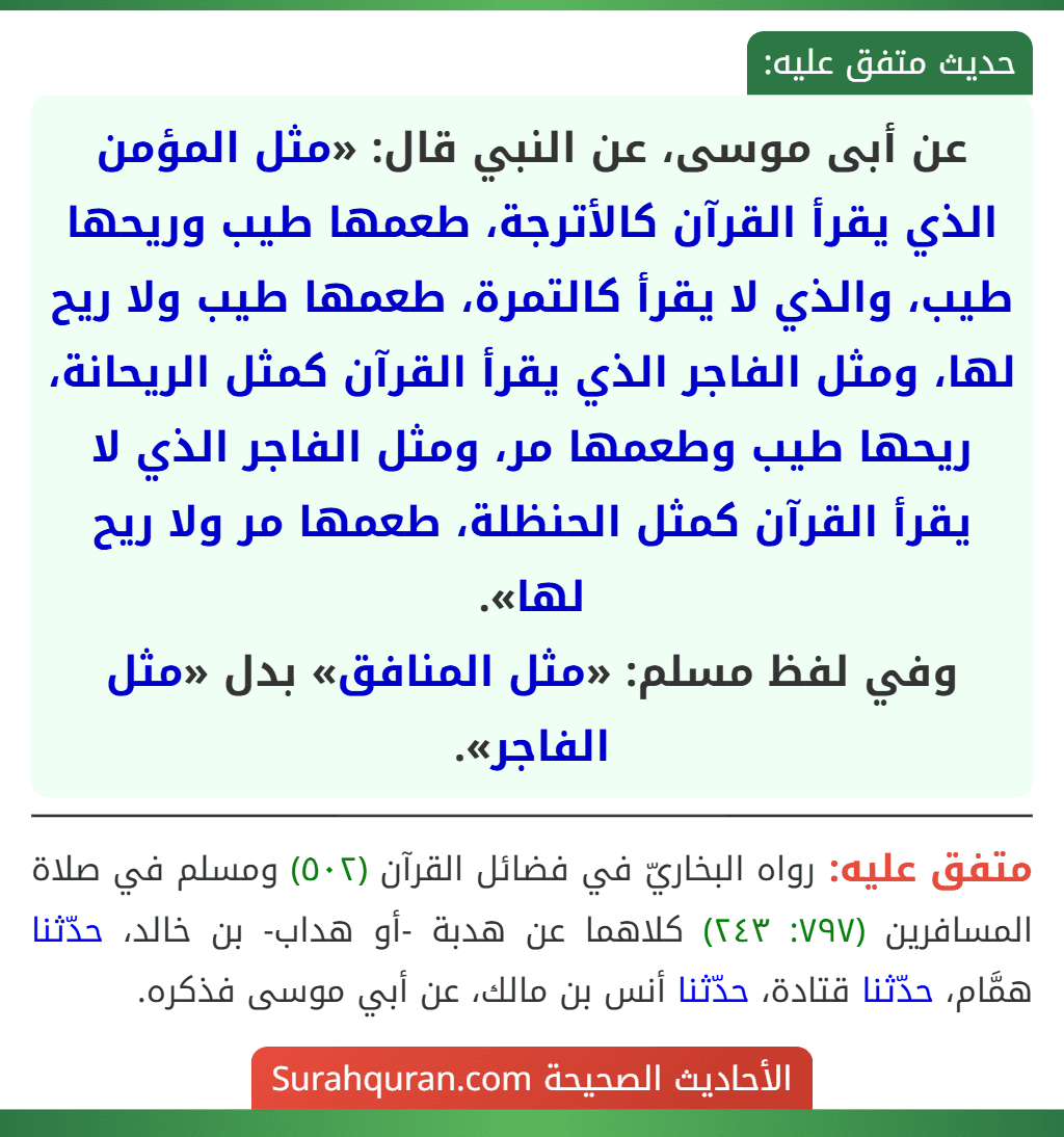 عن أبى موسى، عن النبي قال: «مثل المؤمن الذي يقرأ القرآن كالأترجة، طعمها طيب وريحها طيب، والذي لا يقرأ كالتمرة، طعمها طيب ولا ريح لها، ومثل الفاجر الذي يقرأ القرآن كمثل الريحانة، ريحها طيب وطعمها مر، ومثل الفاجر الذي لا يقرأ القرآن كمثل الحنظلة، طعمها مر ولا ريح لها».
وفي لفظ مسلم: «مثل المنافق» بدل «مثل الفاجر».