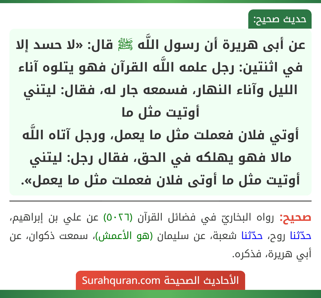 عن أبى هريرة أن رسول اللَّه ﷺ قال: «لا حسد إلا في اثنتين: رجل علمه اللَّه القرآن فهو يتلوه آناء الليل وآناء النهار، فسمعه جار له، فقال: ليتني أوتيت مثل ما
أوتي فلان فعملت مثل ما يعمل، ورجل آتاه اللَّه مالا فهو يهلكه في الحق، فقال رجل: ليتني أوتيت مثل ما أوتى فلان فعملت مثل ما يعمل».