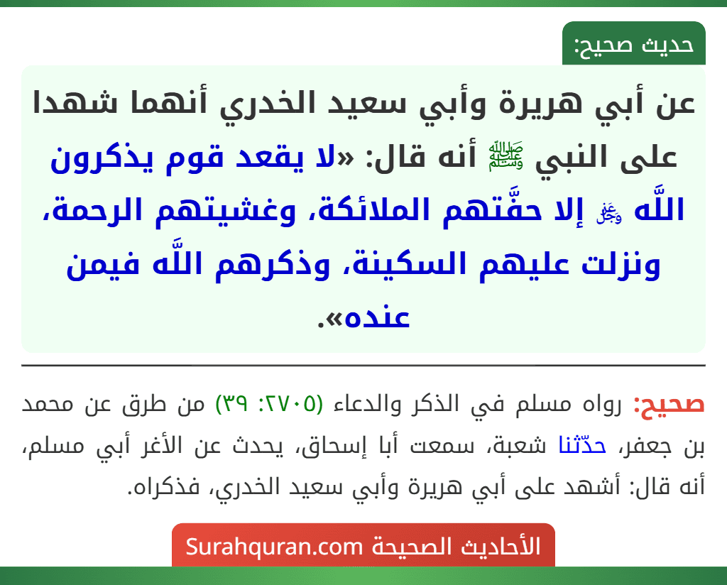 عن أبي هريرة وأبي سعيد الخدري أنهما شهدا على النبي ﷺ أنه قال: «لا يقعد قوم يذكرون اللَّه ﷿ إلا حفَّتهم الملائكة، وغشيتهم الرحمة، ونزلت عليهم السكينة، وذكرهم اللَّه فيمن عنده». عن أبي هريرة وأبي سعيد الخدري أنهما شهدا على النبي ﷺ أنه قال: «لا يقعد قوم يذكرون اللَّه ﷿ إلا حفَّتهم الملائكة، وغشيتهم الرحمة، ونزلت عليهم السكينة، وذكرهم اللَّه فيمن عنده».