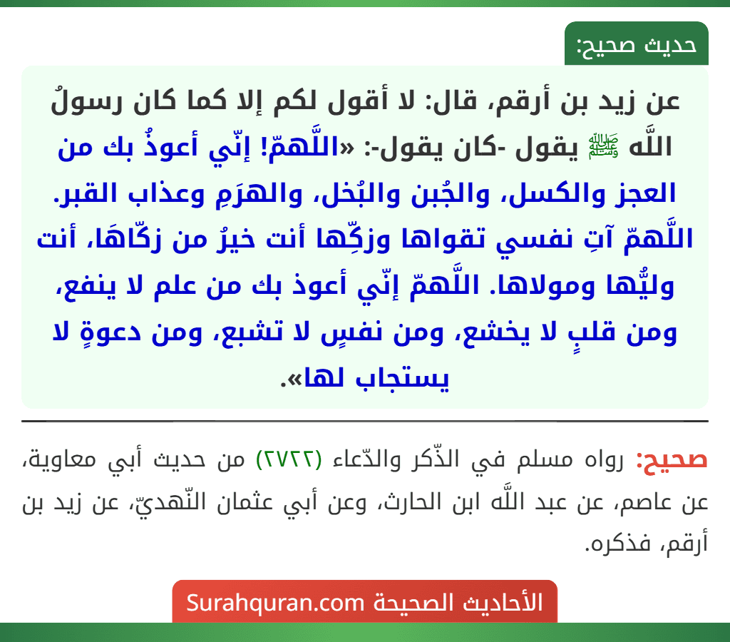 عن زيد بن أرقم، قال: لا أقول لكم إلا كما كان رسولُ اللَّه ﷺ يقول -كان يقول-: «اللَّهمّ! إنّي أعوذُ بك من العجز والكسل، والجُبن والبُخل، والهرَمِ وعذاب القبر. اللَّهمّ آتِ نفسي تقواها وزكِّها أنت خيرُ من زكّاهَا، أنت وليُّها ومولاها. اللَّهمّ إنّي أعوذ بك من علم لا ينفع، ومن قلبٍ لا يخشع، ومن نفسٍ لا تشبع، ومن دعوةٍ لا يستجاب لها». عن زيد بن أرقم، قال: لا أقول لكم إلا كما كان رسولُ اللَّه ﷺ يقول -كان يقول-: «اللَّهمّ! إنّي أعوذُ بك من العجز والكسل، والجُبن والبُخل، والهرَمِ وعذاب القبر. اللَّهمّ آتِ نفسي تقواها وزكِّها أنت خيرُ من زكّاهَا، أنت وليُّها ومولاها. اللَّهمّ إنّي أعوذ بك من علم لا ينفع، ومن قلبٍ لا يخشع، ومن نفسٍ لا تشبع، ومن دعوةٍ لا يستجاب لها».