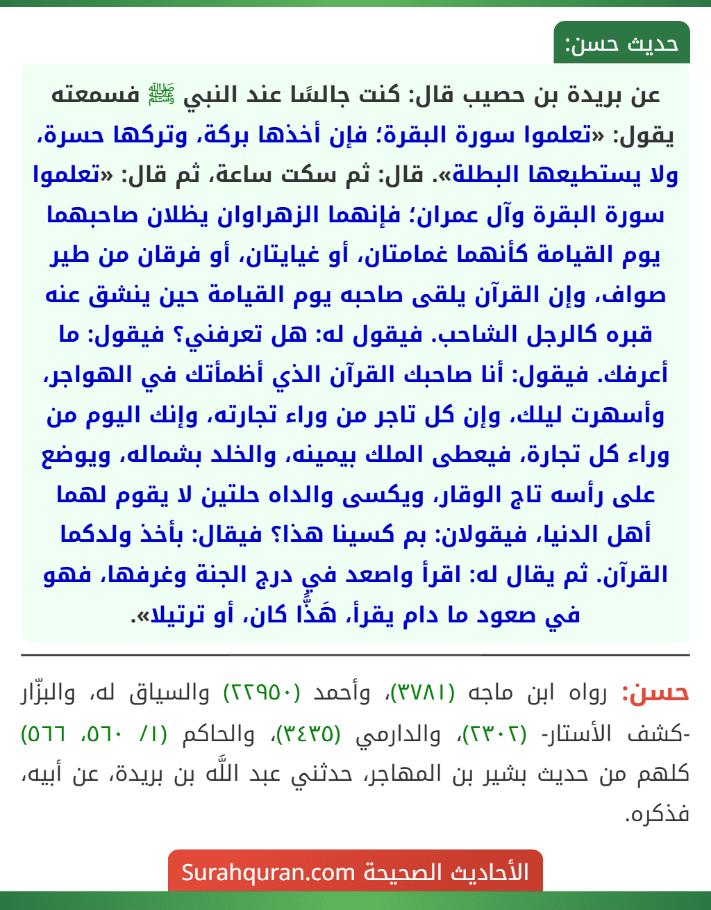 عن بريدة بن حصيب قال: كنت جالسًا عند النبي ﷺ فسمعته يقول: «تعلموا سورة البقرة؛ فإن أخذها بركة، وتركها حسرة، ولا يستطيعها البطلة». قال: ثم سكت ساعة، ثم قال: «تعلموا سورة البقرة وآل عمران؛ فإنهما الزهراوان يظلان صاحبهما يوم القيامة كأنهما غمامتان، أو غيايتان، أو فرقان من طير صواف، وإن القرآن يلقى صاحبه يوم القيامة حين ينشق عنه قبره كالرجل الشاحب. فيقول له: هل تعرفني؟ فيقول: ما أعرفك. فيقول: أنا صاحبك القرآن الذي أظمأتك في الهواجر، وأسهرت ليلك، وإن كل تاجر من وراء تجارته، وإنك اليوم من وراء كل تجارة، فيعطى الملك بيمينه، والخلد بشماله، ويوضع على رأسه تاج الوقار، ويكسى والداه حلتين لا يقوم لهما أهل الدنيا، فيقولان: بم كسينا هذا؟ فيقال: بأخذ ولدكما القرآن. ثم يقال له: اقرأ واصعد في درج الجنة وغرفها، فهو في صعود ما دام يقرأ، هَذًّا كان، أو ترتيلا».