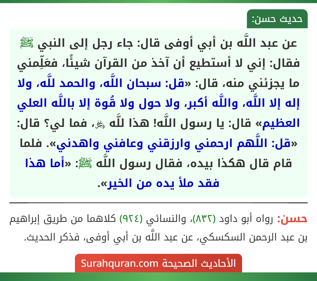 عن عبد اللَّه بن أبي أوفى قال: جاء رجل إلى النبي ﷺ فقال: إني لا أستطيع أن آخذ من القرآن شيئًا، فعَلِّمني ما يجزئني منه، قال: «قل: سبحان اللَّه، والحمد للَّه، ولا إله إلا اللَّه، واللَّه أكبر، ولا حول ولا قُوة إلا باللَّه العلي العظيم» قال: يا رسول اللَّه! هذا للَّه ﷿، فما لي؟ قال: «قل: اللَّهم ارحمني وارزقني وعافني واهدني». فلما قام قال هكذا بيده، فقال رسول اللَّه ﷺ: «أما هذا فقد ملأ يده من الخير». عن عبد اللَّه بن أبي أوفى قال: جاء رجل إلى النبي ﷺ فقال: إني لا أستطيع أن آخذ من القرآن شيئًا، فعَلِّمني ما يجزئني منه، قال: «قل: سبحان اللَّه، والحمد للَّه، ولا إله إلا اللَّه، واللَّه أكبر، ولا حول ولا قُوة إلا باللَّه العلي العظيم» قال: يا رسول اللَّه! هذا للَّه ﷿، فما لي؟ قال: «قل: اللَّهم ارحمني وارزقني وعافني واهدني». فلما قام قال هكذا بيده، فقال رسول اللَّه ﷺ: «أما هذا فقد ملأ يده من الخير».