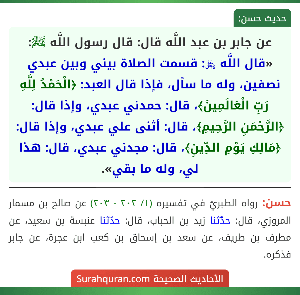 عن جابر بن عبد اللَّه قال: قال رسول اللَّه ﷺ: «قال اللَّه ﷿: قسمت الصلاة بيني وبين عبدي نصفين، وله ما سأل، فإذا قال العبد: ﴿الْحَمْدُ لِلَّهِ رَبِّ الْعَالَمِينَ﴾، قال: حمدني عبدي، وإذا قال: ﴿الرَّحْمَنِ الرَّحِيمِ﴾، قال: أثنى علي عبدي، وإذا قال: ﴿مَالِكِ يَوْمِ الدِّينِ﴾، قال: مجدني عبدي، قال: هذا لي، وله ما بقي». عن جابر بن عبد اللَّه قال: قال رسول اللَّه ﷺ: «قال اللَّه ﷿: قسمت الصلاة بيني وبين عبدي نصفين، وله ما سأل، فإذا قال العبد: ﴿الْحَمْدُ لِلَّهِ رَبِّ الْعَالَمِينَ﴾، قال: حمدني عبدي، وإذا قال: ﴿الرَّحْمَنِ الرَّحِيمِ﴾، قال: أثنى علي عبدي، وإذا قال: ﴿مَالِكِ يَوْمِ الدِّينِ﴾، قال: مجدني عبدي، قال: هذا لي، وله ما بقي».