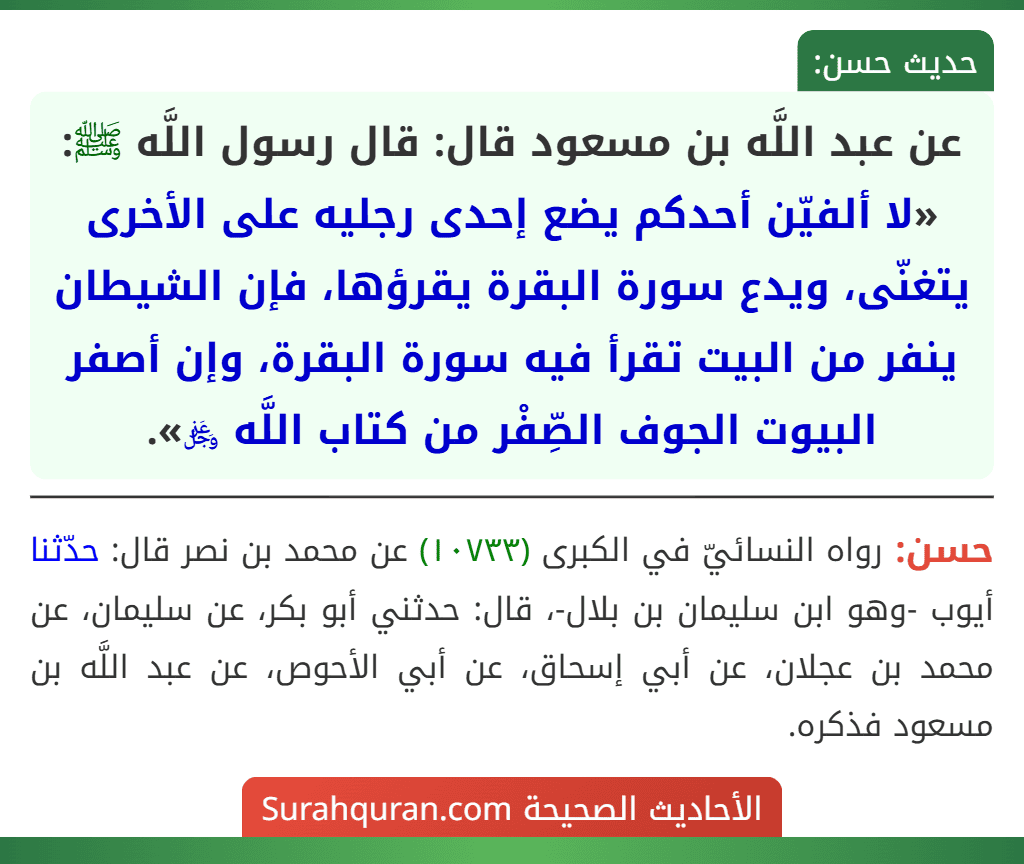عن عبد اللَّه بن مسعود قال: قال رسول اللَّه ﷺ: «لا ألفيّن أحدكم يضع إحدى رجليه على الأخرى يتغنّى، ويدع سورة البقرة يقرؤها، فإن الشيطان ينفر من البيت تقرأ فيه سورة البقرة، وإن أصفر البيوت الجوف الصِّفْر من كتاب اللَّه ﷿». عن عبد اللَّه بن مسعود قال: قال رسول اللَّه ﷺ: «لا ألفيّن أحدكم يضع إحدى رجليه على الأخرى يتغنّى، ويدع سورة البقرة يقرؤها، فإن الشيطان ينفر من البيت تقرأ فيه سورة البقرة، وإن أصفر البيوت الجوف الصِّفْر من كتاب اللَّه ﷿».