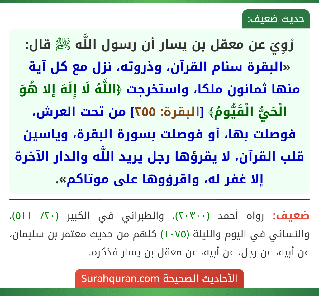 رُوِيَ عن معقل بن يسار أن رسول اللَّه ﷺ قال: «البقرة سنام القرآن، وذروته، نزل مع كل آية منها ثمانون ملكا، واستخرجت ﴿اللَّهُ لَا إِلَهَ إلا هُوَ الْحَيُّ الْقَيُّومُ﴾ [البقرة: ٢٥٥] من تحت العرش، فوصلت بها، أو فوصلت بسورة البقرة، وياسين قلب القرآن، لا يقرؤها رجل يريد اللَّه والدار الآخرة إلا غفر له، واقرؤوها على موتاكم».