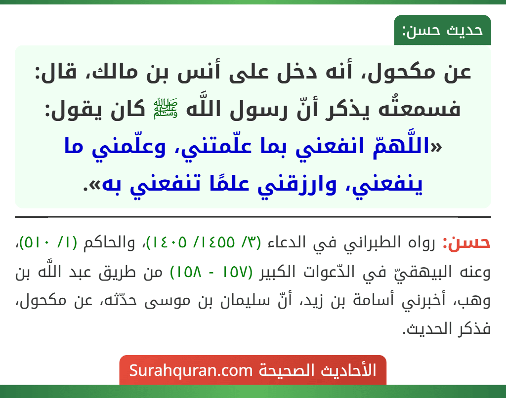 عن مكحول، أنه دخل على أنس بن مالك، قال: فسمعتُه يذكر أنّ رسول اللَّه ﷺ كان يقول: «اللَّهمّ انفعني بما علّمتني، وعلّمني ما ينفعني، وارزقني علمًا تنفعني به». عن مكحول، أنه دخل على أنس بن مالك، قال: فسمعتُه يذكر أنّ رسول اللَّه ﷺ كان يقول: «اللَّهمّ انفعني بما علّمتني، وعلّمني ما ينفعني، وارزقني علمًا تنفعني به».