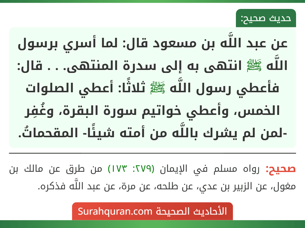 عن عبد اللَّه بن مسعود قال: لما أسري برسول اللَّه ﷺ انتهى به إلى سدرة المنتهى. . . قال: فأعطي رسول اللَّه ﷺ ثلاثًا: أعطي الصلوات الخمس، وأعطي خواتيم سورة البقرة، وغُفِر -لمن لم يشرك باللَّه من أمته شيئًا- المقحماتُ. عن عبد اللَّه بن مسعود قال: لما أسري برسول اللَّه ﷺ انتهى به إلى سدرة المنتهى. . . قال: فأعطي رسول اللَّه ﷺ ثلاثًا: أعطي الصلوات الخمس، وأعطي خواتيم سورة البقرة، وغُفِر -لمن لم يشرك باللَّه من أمته شيئًا- المقحماتُ.