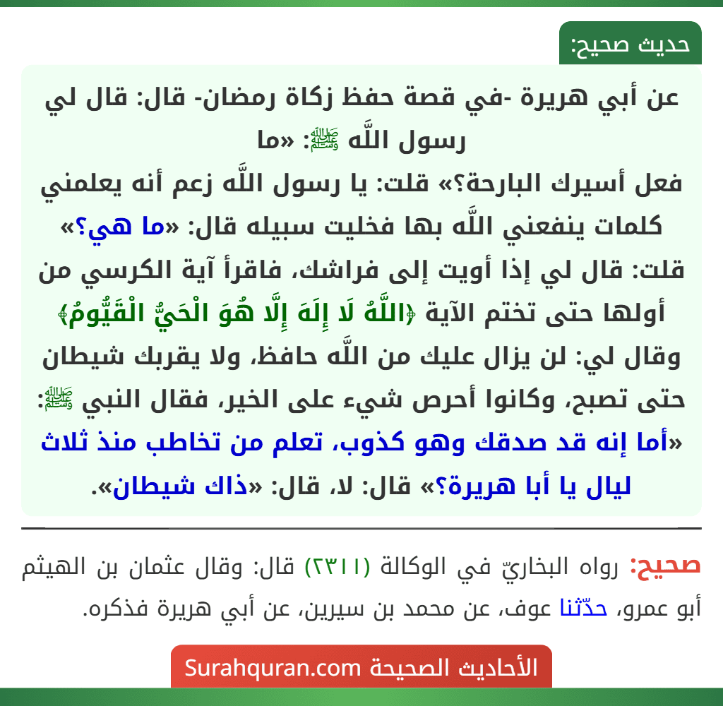 عن أبي هريرة -في قصة حفظ زكاة رمضان- قال: قال لي رسول اللَّه ﷺ: «ما
فعل أسيرك البارحة؟» قلت: يا رسول اللَّه زعم أنه يعلمني كلمات ينفعني اللَّه بها فخليت سبيله قال: «ما هي؟» قلت: قال لي إذا أويت إلى فراشك، فاقرأ آية الكرسي من أولها حتى تختم الآية ﴿اللَّهُ لَا إِلَهَ إِلَّا هُوَ الْحَيُّ الْقَيُّومُ﴾ وقال لي: لن يزال عليك من اللَّه حافظ، ولا يقربك شيطان حتى تصبح، وكانوا أحرص شيء على الخير، فقال النبي ﷺ: «أما إنه قد صدقك وهو كذوب، تعلم من تخاطب منذ ثلاث ليال يا أبا هريرة؟» قال: لا، قال: «ذاك شيطان». عن أبي هريرة -في قصة حفظ زكاة رمضان- قال: قال لي رسول اللَّه ﷺ: «ما
فعل أسيرك البارحة؟» قلت: يا رسول اللَّه زعم أنه يعلمني كلمات ينفعني اللَّه بها فخليت سبيله قال: «ما هي؟» قلت: قال لي إذا أويت إلى فراشك، فاقرأ آية الكرسي من أولها حتى تختم الآية ﴿اللَّهُ لَا إِلَهَ إِلَّا هُوَ الْحَيُّ الْقَيُّومُ﴾ وقال لي: لن يزال عليك من اللَّه حافظ، ولا يقربك شيطان حتى تصبح، وكانوا أحرص شيء على الخير، فقال النبي ﷺ: «أما إنه قد صدقك وهو كذوب، تعلم من تخاطب منذ ثلاث ليال يا أبا هريرة؟» قال: لا، قال: «ذاك شيطان».
