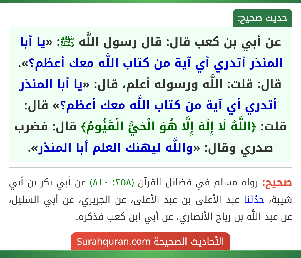 عن أبي بن كعب قال: قال رسول اللَّه ﷺ: «يا أبا المنذر أتدري أي آية من كتاب اللَّه معك أعظم؟». قال: قلت: اللَّه ورسوله أعلم، قال: «يا أبا المنذر أتدري أي آية من كتاب اللَّه معك أعظم؟» قال: قلت: ﴿اللَّهُ لَا إِلَهَ إِلَّا هُوَ الْحَيُّ الْقَيُّومُ﴾ قال: فضرب صدري وقال: «واللَّه ليهنك العلم أبا المنذر».